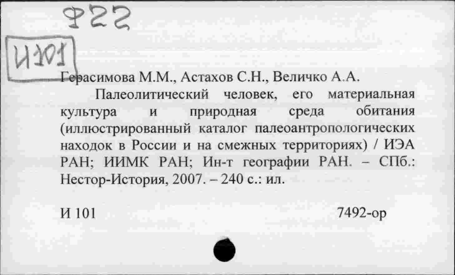 ﻿
Ж1
——Герасимова М.М., Астахов С.Н., Величко А.А.
Палеолитический человек, его материальная культура и природная среда обитания (иллюстрированный каталог палеоантропологических находок в России и на смежных территориях) / ИЭА РАН; ИИМК РАН; Ин-т географии РАН. - СПб.: Нестор-История, 2007. - 240 с.: ил.
И 101
7492-ор